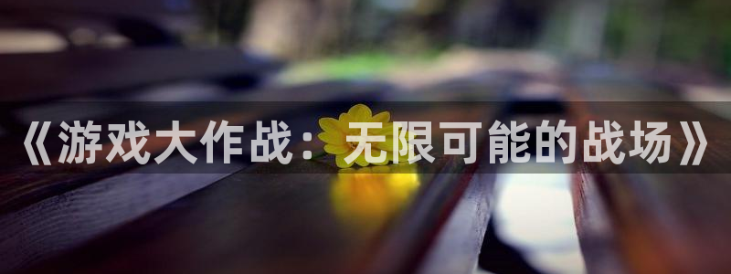 杏悦平台下载：《游戏大作战：无限可能的战场》