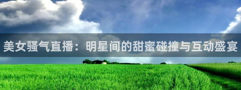 飞速体育直播app下载：美女骚气直播：明星间的甜蜜碰撞与互动盛宴