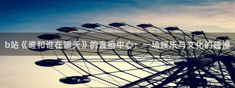 nba 飞速直播：b站《谁和谁在聊天》的直播中心：一场娱乐与文化的碰撞